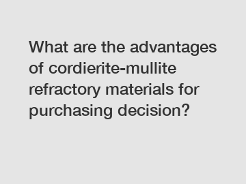 What are the advantages of cordierite-mullite refractory materials for purchasing decision?