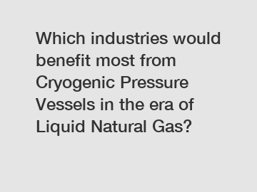 Which industries would benefit most from Cryogenic Pressure Vessels in the era of Liquid Natural Gas?