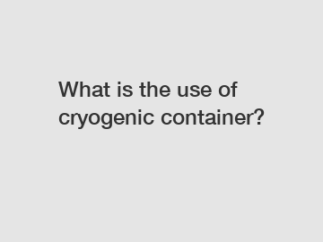 What is the use of cryogenic container?