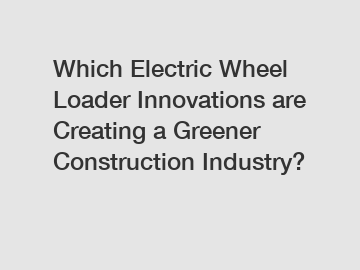 Which Electric Wheel Loader Innovations are Creating a Greener Construction Industry?