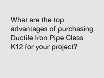 What are the top advantages of purchasing Ductile Iron Pipe Class K12 for your project?