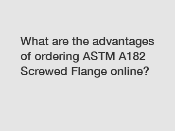 What are the advantages of ordering ASTM A182 Screwed Flange online?