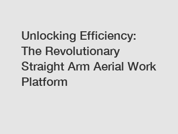 Unlocking Efficiency: The Revolutionary Straight Arm Aerial Work Platform