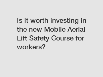 Is it worth investing in the new Mobile Aerial Lift Safety Course for workers?