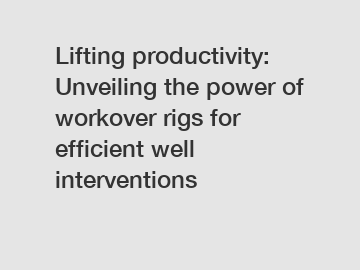 Lifting productivity: Unveiling the power of workover rigs for efficient well interventions