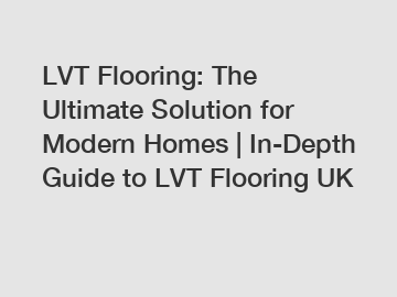 LVT Flooring: The Ultimate Solution for Modern Homes | In-Depth Guide to LVT Flooring UK