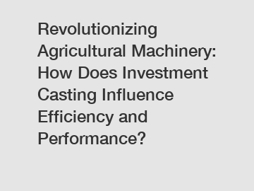 Revolutionizing Agricultural Machinery: How Does Investment Casting Influence Efficiency and Performance?