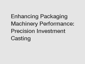 Enhancing Packaging Machinery Performance: Precision Investment Casting