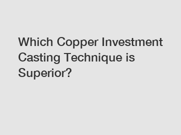 Which Copper Investment Casting Technique is Superior?