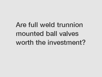 Are full weld trunnion mounted ball valves worth the investment?