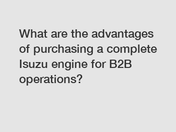 What are the advantages of purchasing a complete Isuzu engine for B2B operations?