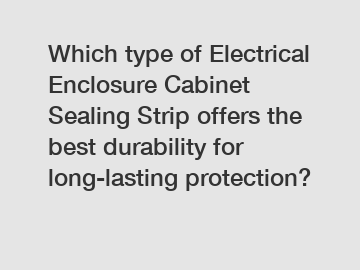 Which type of Electrical Enclosure Cabinet Sealing Strip offers the best durability for long-lasting protection?