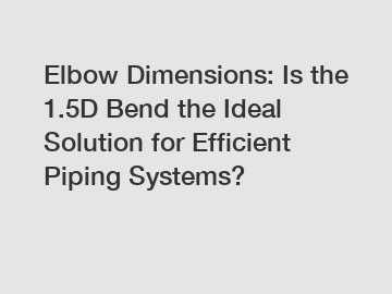Elbow Dimensions: Is the 1.5D Bend the Ideal Solution for Efficient Piping Systems?