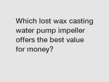 Which lost wax casting water pump impeller offers the best value for money?