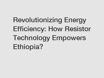 Revolutionizing Energy Efficiency: How Resistor Technology Empowers Ethiopia?