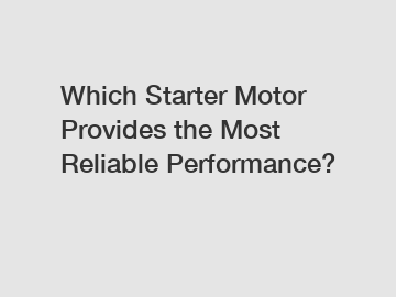 Which Starter Motor Provides the Most Reliable Performance?