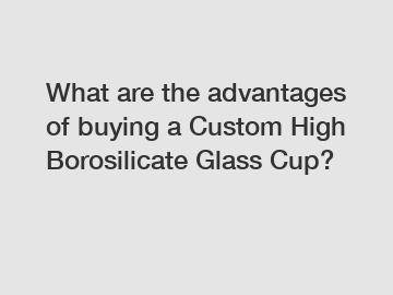 What are the advantages of buying a Custom High Borosilicate Glass Cup?