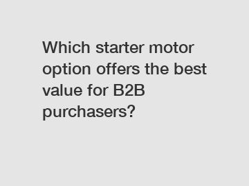 Which starter motor option offers the best value for B2B purchasers?