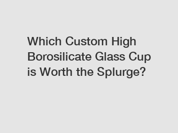 Which Custom High Borosilicate Glass Cup is Worth the Splurge?