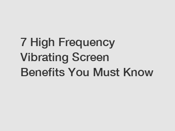 7 High Frequency Vibrating Screen Benefits You Must Know