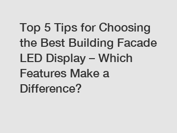 Top 5 Tips for Choosing the Best Building Facade LED Display – Which Features Make a Difference?