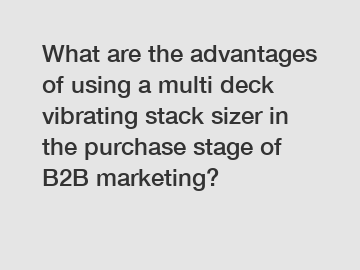 What are the advantages of using a multi deck vibrating stack sizer in the purchase stage of B2B marketing?