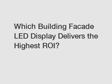 Which Building Facade LED Display Delivers the Highest ROI?