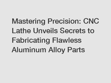 Mastering Precision: CNC Lathe Unveils Secrets to Fabricating Flawless Aluminum Alloy Parts