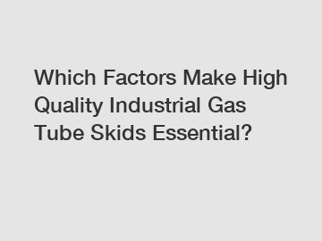 Which Factors Make High Quality Industrial Gas Tube Skids Essential?