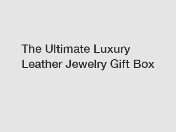 The Ultimate Luxury Leather Jewelry Gift Box