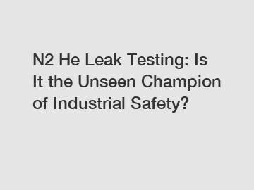 N2 He Leak Testing: Is It the Unseen Champion of Industrial Safety?