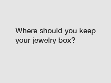 Where should you keep your jewelry box?