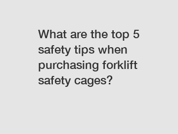 What are the top 5 safety tips when purchasing forklift safety cages?