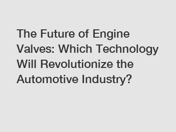 The Future of Engine Valves: Which Technology Will Revolutionize the Automotive Industry?