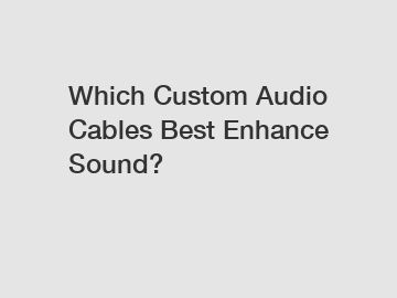 Which Custom Audio Cables Best Enhance Sound?