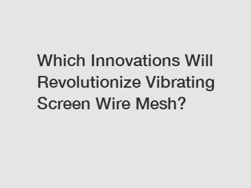 Which Innovations Will Revolutionize Vibrating Screen Wire Mesh?