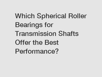 Which Spherical Roller Bearings for Transmission Shafts Offer the Best Performance?