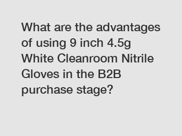 What are the advantages of using 9 inch 4.5g White Cleanroom Nitrile Gloves in the B2B purchase stage?