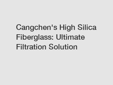 Cangchen's High Silica Fiberglass: Ultimate Filtration Solution