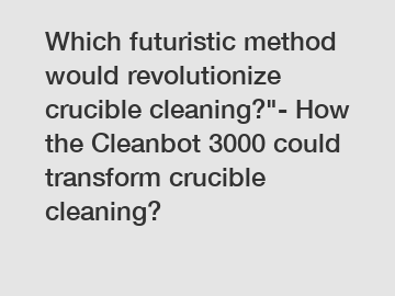 Which futuristic method would revolutionize crucible cleaning?"- How the Cleanbot 3000 could transform crucible cleaning?