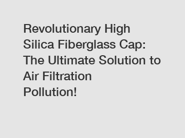 Revolutionary High Silica Fiberglass Cap: The Ultimate Solution to Air Filtration Pollution!