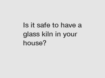 Is it safe to have a glass kiln in your house?