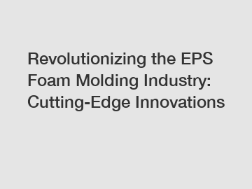 Revolutionizing the EPS Foam Molding Industry: Cutting-Edge Innovations