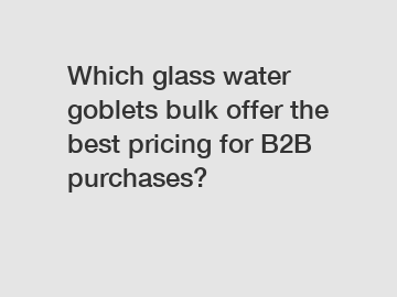 Which glass water goblets bulk offer the best pricing for B2B purchases?