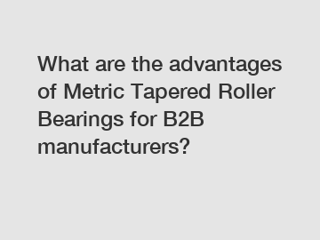 What are the advantages of Metric Tapered Roller Bearings for B2B manufacturers?