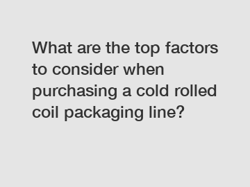 What are the top factors to consider when purchasing a cold rolled coil packaging line?