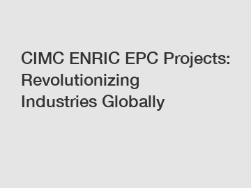 CIMC ENRIC EPC Projects: Revolutionizing Industries Globally