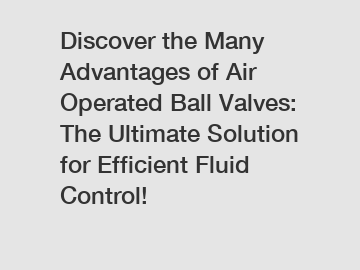 Discover the Many Advantages of Air Operated Ball Valves: The Ultimate Solution for Efficient Fluid Control!