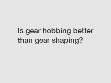 Is gear hobbing better than gear shaping?