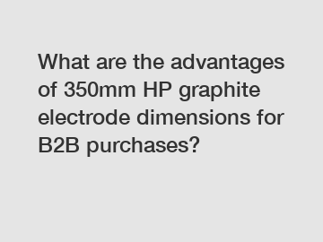 What are the advantages of 350mm HP graphite electrode dimensions for B2B purchases?